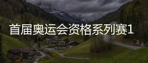 首屆奧運(yùn)會(huì)資格系列賽16日開賽 多個(gè)項(xiàng)目我國選手優(yōu)勢(shì)明顯