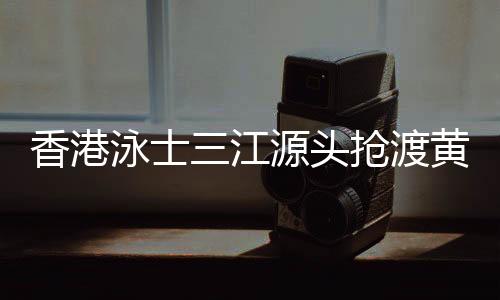 香港泳士三江源頭搶渡黃河：懷擁母親河的感覺很享受