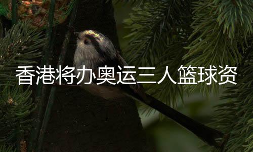 香港將辦奧運(yùn)三人籃球資格賽 推動(dòng)體育與文化旅游結(jié)合