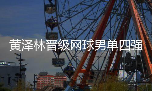 黃澤林晉級網(wǎng)球男單四強(qiáng)：全運(yùn)初體驗(yàn)漸入佳境