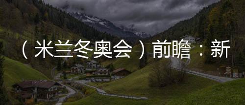 （米蘭冬奧會(huì)）前瞻：新星老將并肩而行 中國(guó)雪上軍團(tuán)迎綜合考驗(yàn)