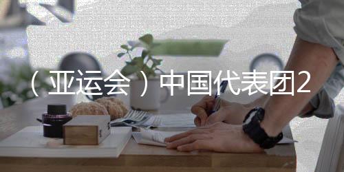 （亞運會）中國代表團201金完美收官 實現(xiàn)亞運金牌11連冠
