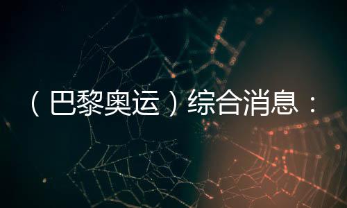 （巴黎奧運）綜合消息：中國游泳兩金收官 美國躍居金牌榜首位