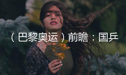 （巴黎奧運(yùn)）前瞻：國乒新老結(jié)合實(shí)力均衡 目標(biāo)直指大包攬