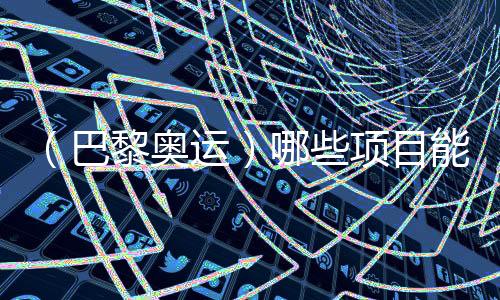 （巴黎奧運）哪些項目能成為中國體育代表團的新亮點？