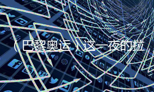 （巴黎奧運(yùn)）這一夜的拉德芳斯，中國(guó)人書(shū)寫(xiě)歷史