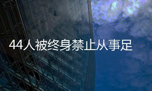 44人被終身禁止從事足球行業(yè)！如何進(jìn)一步震懾足球“假賭黑”？