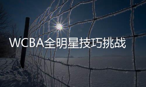 WCBA全明星技巧挑戰(zhàn)賽參賽名單出爐 3月在杭開賽