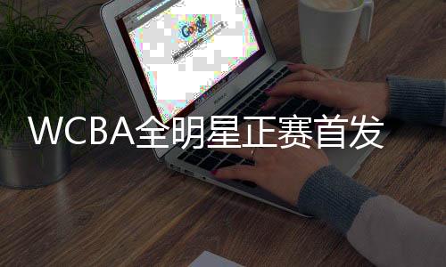 WCBA全明星正賽首發(fā)名單公布 韓旭當選南區(qū)票王