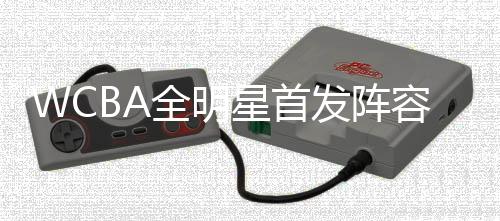 WCBA全明星首發(fā)陣容公布 楊力維、武桐桐分別當(dāng)選南北區(qū)“票王”