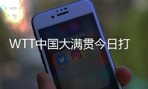 WTT中國大滿貫今日打響資格賽 國乒眾將期待主場(chǎng)亮相