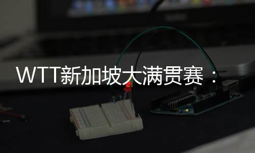 WTT新加坡大滿貫賽：王楚欽、孫穎莎分獲男、女單打冠軍
