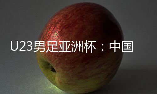 U23男足亞洲杯：中國(guó)隊(duì)首戰(zhàn)0:0戰(zhàn)平伊拉克隊(duì)