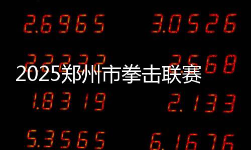 2025鄭州市拳擊聯(lián)賽圓滿收官，熱血拳賽點(diǎn)燃城市激情